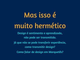 Mas isso é 
muito hermético
Design é sentimento e aprendizado, 
não pode ser transmitido.
Já que não se pode transferir experiência, 
como transmitir design?
Como falar de design em Marquetês?
 