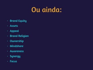 Ou ainda:
• Brand Equity
• Assets
• Appeal
• Brand Religion
• Ownership
• Mindshare
• Awareness
• Synergy
• Focus
 