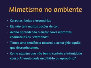 Mimetismo no ambiente
• Carpetes, baias e esquadrias
• Ele não tem muitas opções de cor.
• Acaba aprendendo a evitar cores vibrantes,
chamativas ou "estranhas".
• Temos uma tendência natural a achar feio aquilo
que desconhecemos.
• Como alguém que não tenha contato e intimidade
com o Amarelo pode escolhê-lo ou aprová-lo?
 
