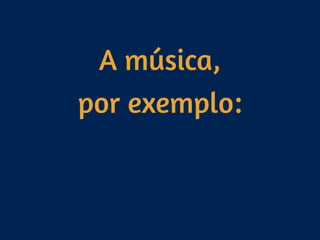 A música, 
por exemplo:
 