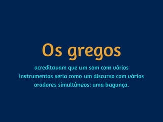 Os gregos
acreditavam que um som com vários
instrumentos seria como um discurso com vários
oradores simultâneos: uma bagunça.
 