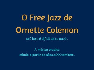 O Free Jazz de
Ornette Coleman
até hoje é difícil de se ouvir.  
A música erudita 
criada a partir do século XX também.
 