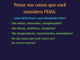 Pense nas coisas que você
considera FEIAS.
como determinar o que desagrada nelas?
• São velhas, rebuscadas, ultrapassadas?
• São óbvias, simétricas, simplórias?
• São desagradáveis, inconsistentes, incompletas?
• Ou são coisas que você nunca viu? 
Ou nunca reparou?
 