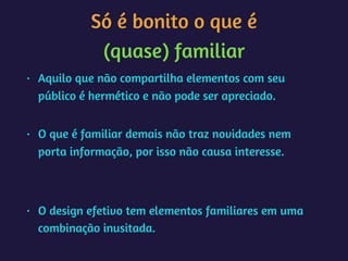 Só é bonito o que é 
(quase) familiar
• Aquilo que não compartilha elementos com seu
público é hermético e não pode ser apreciado. 
• O que é familiar demais não traz novidades nem
porta informação, por isso não causa interesse. 
• O design efetivo tem elementos familiares em uma
combinação inusitada.
 