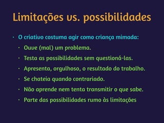 Limitações vs. possibilidades
• O criativo costuma agir como criança mimada:
• Ouve (mal) um problema.
• Testa as possibilidades sem questioná-las.
• Apresenta, orgulhoso, o resultado do trabalho.
• Se chateia quando contrariado.
• Não aprende nem tenta transmitir o que sabe.
• Parte das possibilidades rumo às limitações
 