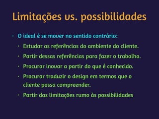 Limitações vs. possibilidades
• O ideal é se mover no sentido contrário:
• Estudar as referências do ambiente do cliente.
• Partir dessas referências para fazer o trabalho.
• Procurar inovar a partir do que é conhecido.
• Procurar traduzir o design em termos que o
cliente possa compreender.
• Partir das limitações rumo às possibilidades
 