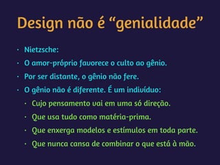 Design não é “genialidade”
• Nietzsche:
• O amor-próprio favorece o culto ao gênio.
• Por ser distante, o gênio não fere.
• O gênio não é diferente. É um indivíduo:
• Cujo pensamento vai em uma só direção.
• Que usa tudo como matéria-prima.
• Que enxerga modelos e estímulos em toda parte.
• Que nunca cansa de combinar o que está à mão.
 