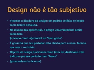 Design não é tão subjetivo
• Vivemos a ditadura do design: um padrão estético se impõe
como beleza absoluta.
• No mundo das aparências, o design universalmente aceito
como belo 
funciona como referencial de “bom gosto”.
• É garantia que seu portador está aberto para o novo. Mesmo
que seja o contrário.
• Objetos de design funcionam como fator de identidade. Eles
indicam que seu portador tem “berço”.
• (provavelmente de ouro)
 
