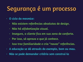 Segurança é um processo
• O ciclo da mesmice:
• Não existem referências absolutas de design.
• Não há alfabetização visual.
• Inseguro, o cliente fica em sua zona de conforto.
• Por isso, só aprova o que já conhece.
• Isso traz familiaridade e cria “novas” referências.
• A educação se dá através do exemplo, bom ou mau.
• Não se pode demandar critério sem construí-lo
 