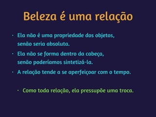 Beleza é uma relação
• Ela não é uma propriedade dos objetos, 
senão seria absoluta.
• Ela não se forma dentro da cabeça, 
senão poderíamos sintetizá-la.
• A relação tende a se aperfeiçoar com o tempo. 
• Como toda relação, ela pressupõe uma troca.
 