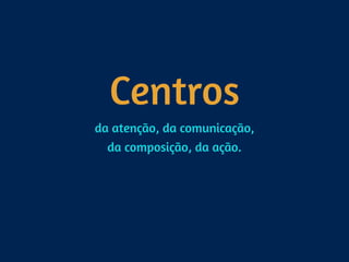 Centros
da atenção, da comunicação, 
da composição, da ação.
 