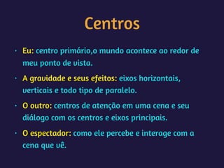 Centros
• Eu: centro primário,o mundo acontece ao redor de
meu ponto de vista.
• A gravidade e seus efeitos: eixos horizontais,
verticais e todo tipo de paralelo.
• O outro: centros de atenção em uma cena e seu
diálogo com os centros e eixos principais.
• O espectador: como ele percebe e interage com a
cena que vê.
 