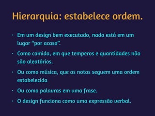 Hierarquia: estabelece ordem.
• Em um design bem executado, nada está em um
lugar “por acaso”.
• Como comida, em que temperos e quantidades não
são aleatórios.
• Ou como música, que as notas seguem uma ordem
estabelecida
• Ou como palavras em uma frase.
• O design funciona como uma expressão verbal.
 