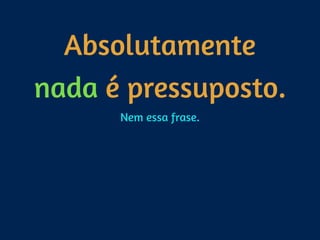 Absolutamente
nada é pressuposto.
Nem essa frase.
 