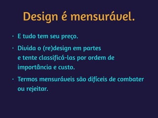 Design é mensurável.
• E tudo tem seu preço.
• Divida o (re)design em partes 
e tente classificá-las por ordem de
importância e custo.
• Termos mensuráveis são difíceis de combater
ou rejeitar.
 
