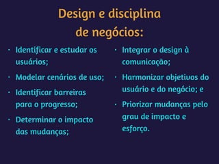 Design e disciplina 
de negócios:
• Identificar e estudar os
usuários;
• Modelar cenários de uso;
• Identificar barreiras
para o progresso;
• Determinar o impacto
das mudanças;
• Integrar o design à
comunicação;
• Harmonizar objetivos do
usuário e do negócio; e
• Priorizar mudanças pelo
grau de impacto e
esforço.
 