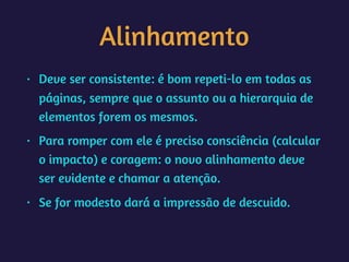 Alinhamento
• Deve ser consistente: é bom repeti-lo em todas as
páginas, sempre que o assunto ou a hierarquia de
elementos forem os mesmos.
• Para romper com ele é preciso consciência (calcular
o impacto) e coragem: o novo alinhamento deve
ser evidente e chamar a atenção.
• Se for modesto dará a impressão de descuido.  
 