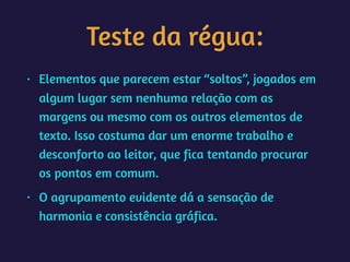 Teste da régua:
• Elementos que parecem estar “soltos”, jogados em
algum lugar sem nenhuma relação com as
margens ou mesmo com os outros elementos de
texto. Isso costuma dar um enorme trabalho e
desconforto ao leitor, que fica tentando procurar
os pontos em comum.
• O agrupamento evidente dá a sensação de
harmonia e consistência gráfica.
 