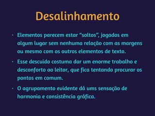 Desalinhamento
• Elementos parecem estar “soltos”, jogados em
algum lugar sem nenhuma relação com as margens
ou mesmo com os outros elementos de texto.
• Esse descuido costuma dar um enorme trabalho e
desconforto ao leitor, que fica tentando procurar os
pontos em comum.
• O agrupamento evidente dá ums sensação de
harmonia e consistência gráfica.
 