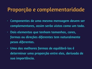 Proporção e complementaridade
• Componentes de uma mesma mensagem devem ser
complementares, assim serão vistos como um todo.
• Dois elementos que tenham tamanhos, cores,
formas ou direções diferentes tem naturalmente
pesos diferentes.
• Uma das melhores formas de equilibrá-los é
determinar uma proporção entre eles, derivada de
sua importância.
 