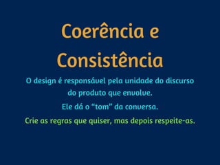 Coerência e
Consistência
O design é responsável pela unidade do discurso
do produto que envolve.
Ele dá o “tom” da conversa.
Crie as regras que quiser, mas depois respeite-as.
 