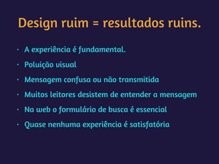Design ruim = resultados ruins.
• A experiência é fundamental.
• Poluição visual
• Mensagem confusa ou não transmitida
• Muitos leitores desistem de entender a mensagem
• Na web o formulário de busca é essencial
• Quase nenhuma experiência é satisfatória
 