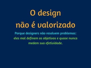 O design  
não é valorizado
Porque designers não resolvem problemas: 
eles mal definem os objetivos e quase nunca
medem sua efetividade.
 