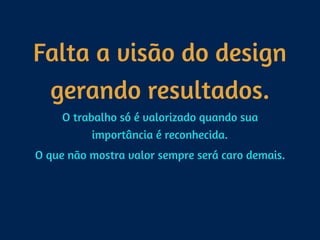 Falta a visão do design  
gerando resultados.
O trabalho só é valorizado quando sua
importância é reconhecida.
O que não mostra valor sempre será caro demais.
 
