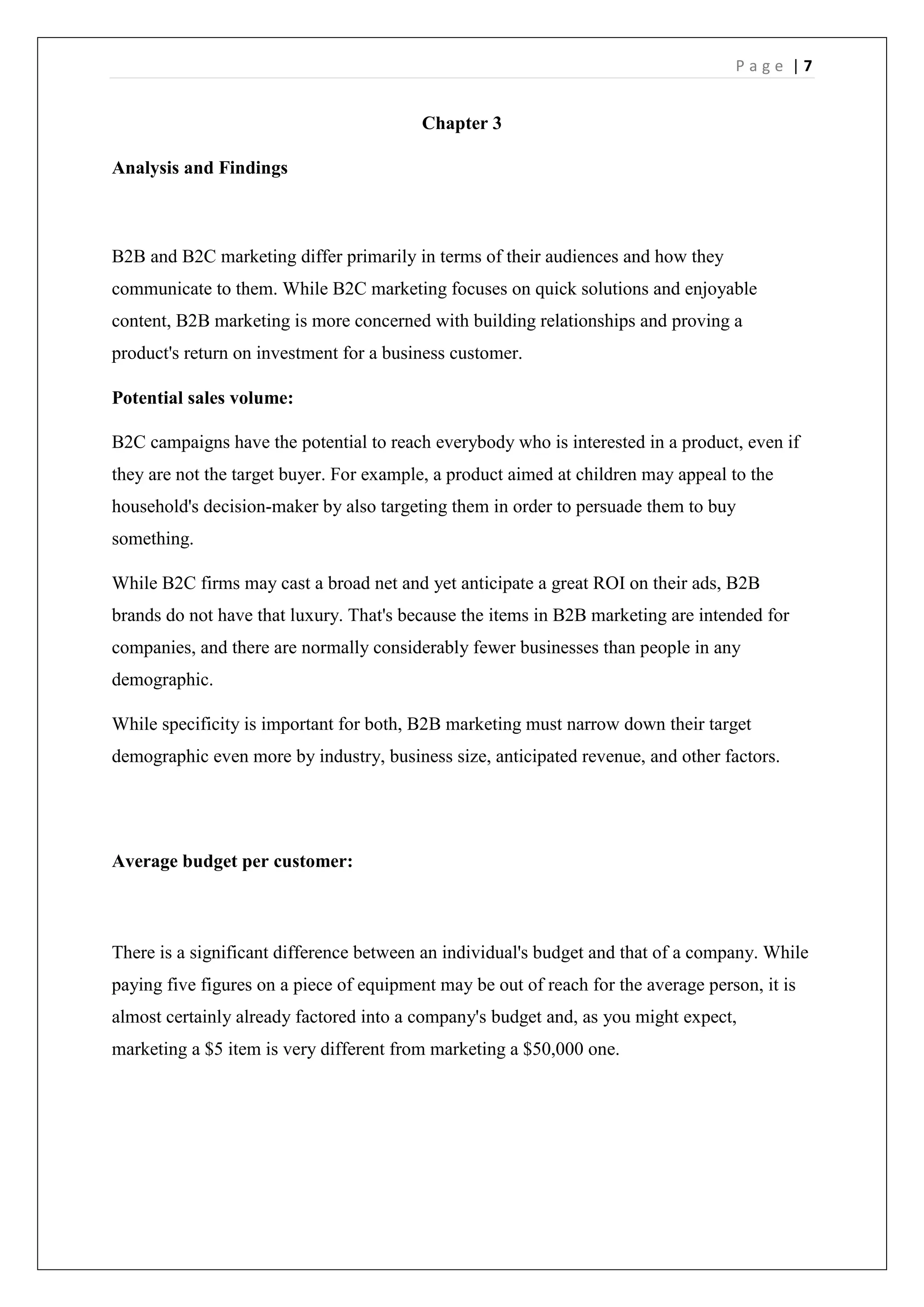 P a g e | 7
Chapter 3
Analysis and Findings
B2B and B2C marketing differ primarily in terms of their audiences and how they
communicate to them. While B2C marketing focuses on quick solutions and enjoyable
content, B2B marketing is more concerned with building relationships and proving a
product's return on investment for a business customer.
Potential sales volume:
B2C campaigns have the potential to reach everybody who is interested in a product, even if
they are not the target buyer. For example, a product aimed at children may appeal to the
household's decision-maker by also targeting them in order to persuade them to buy
something.
While B2C firms may cast a broad net and yet anticipate a great ROI on their ads, B2B
brands do not have that luxury. That's because the items in B2B marketing are intended for
companies, and there are normally considerably fewer businesses than people in any
demographic.
While specificity is important for both, B2B marketing must narrow down their target
demographic even more by industry, business size, anticipated revenue, and other factors.
Average budget per customer:
There is a significant difference between an individual's budget and that of a company. While
paying five figures on a piece of equipment may be out of reach for the average person, it is
almost certainly already factored into a company's budget and, as you might expect,
marketing a $5 item is very different from marketing a $50,000 one.
 