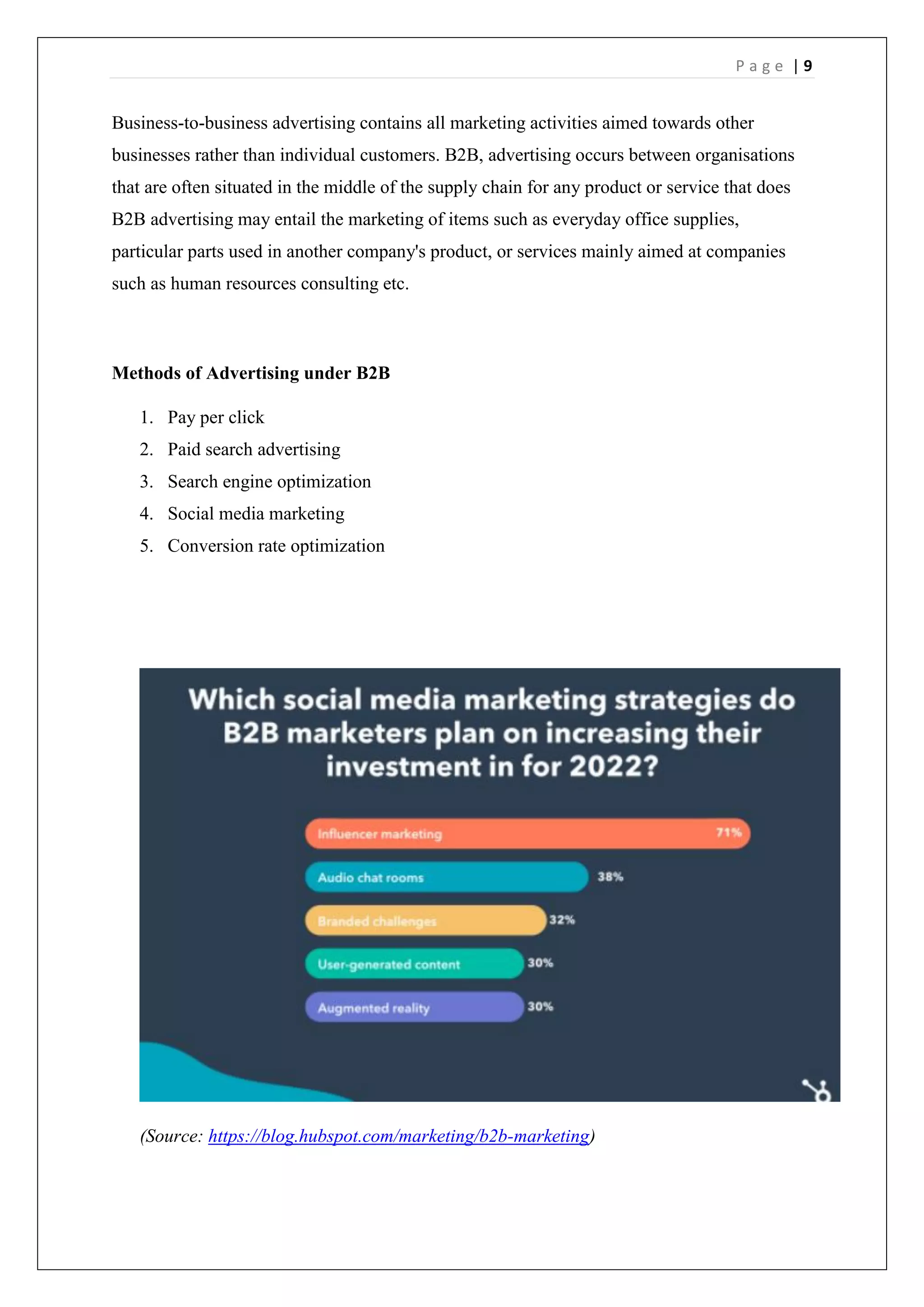 P a g e | 9
Business-to-business advertising contains all marketing activities aimed towards other
businesses rather than individual customers. B2B, advertising occurs between organisations
that are often situated in the middle of the supply chain for any product or service that does
B2B advertising may entail the marketing of items such as everyday office supplies,
particular parts used in another company's product, or services mainly aimed at companies
such as human resources consulting etc.
Methods of Advertising under B2B
1. Pay per click
2. Paid search advertising
3. Search engine optimization
4. Social media marketing
5. Conversion rate optimization
(Source: https://blog.hubspot.com/marketing/b2b-marketing)
 