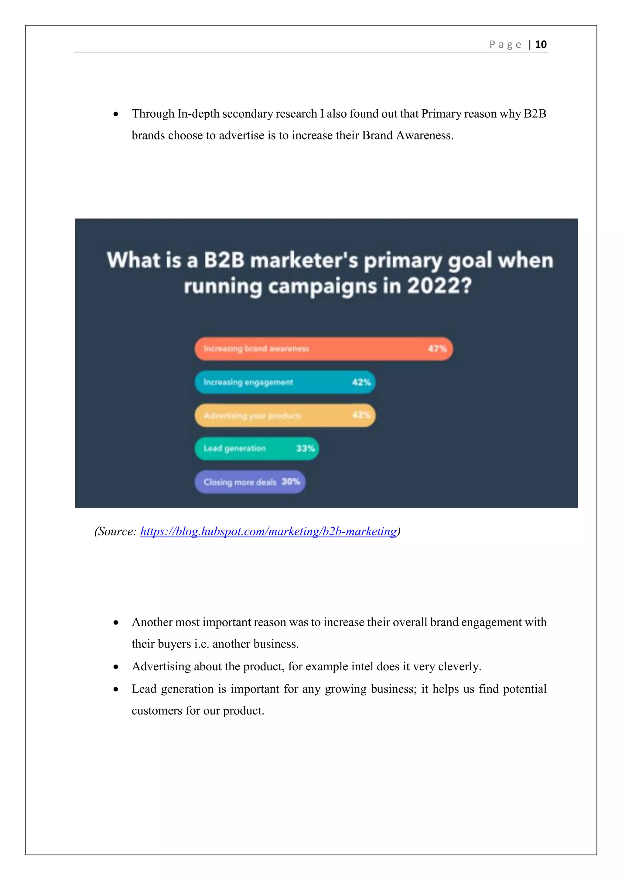 P a g e | 10
 Through In-depth secondary research I also found out that Primary reason why B2B
brands choose to advertise is to increase their Brand Awareness.
(Source: https://blog.hubspot.com/marketing/b2b-marketing)
 Another most important reason was to increase their overall brand engagement with
their buyers i.e. another business.
 Advertising about the product, for example intel does it very cleverly.
 Lead generation is important for any growing business; it helps us find potential
customers for our product.
 