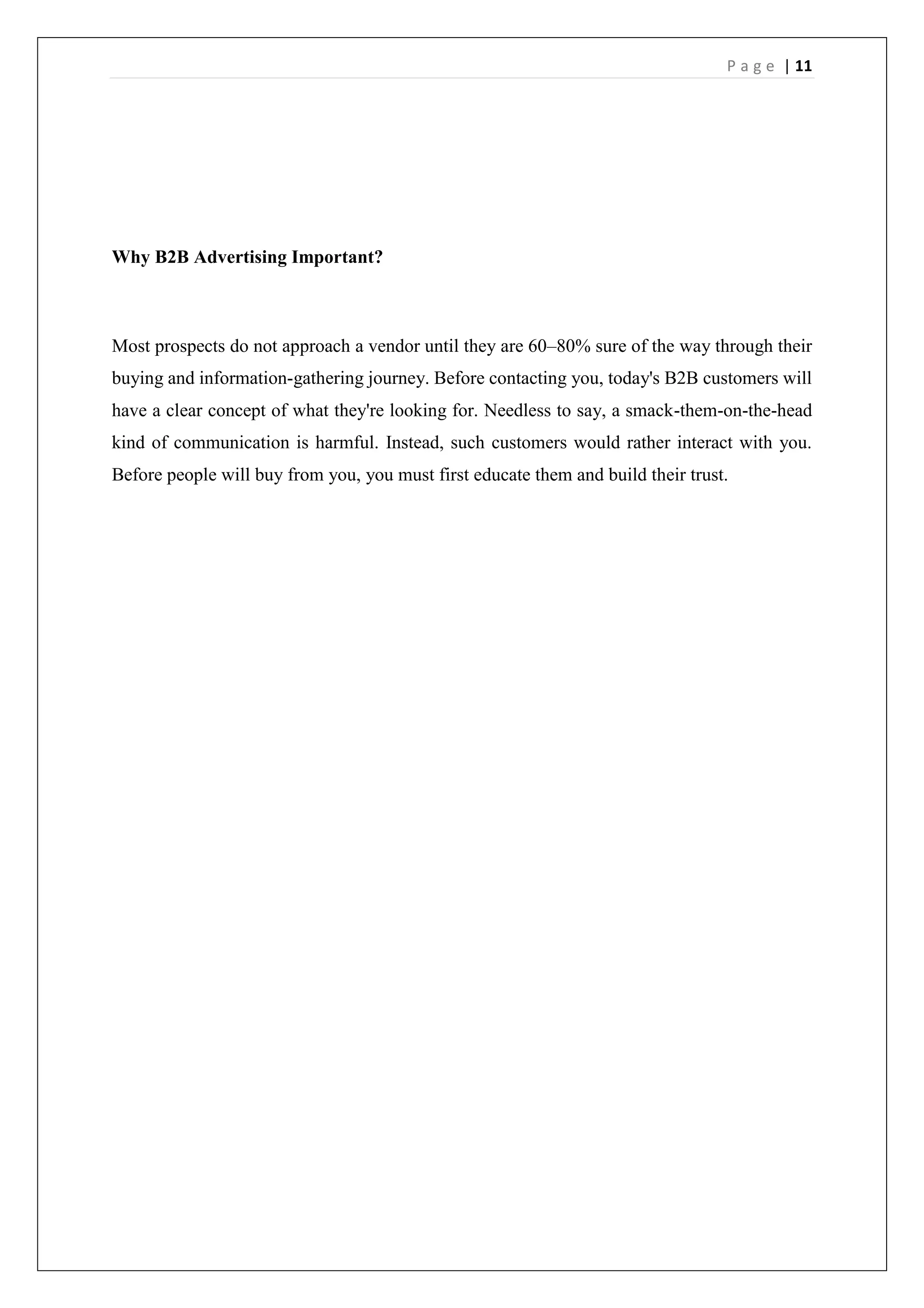 P a g e | 11
Why B2B Advertising Important?
Most prospects do not approach a vendor until they are 60–80% sure of the way through their
buying and information-gathering journey. Before contacting you, today's B2B customers will
have a clear concept of what they're looking for. Needless to say, a smack-them-on-the-head
kind of communication is harmful. Instead, such customers would rather interact with you.
Before people will buy from you, you must first educate them and build their trust.
 
