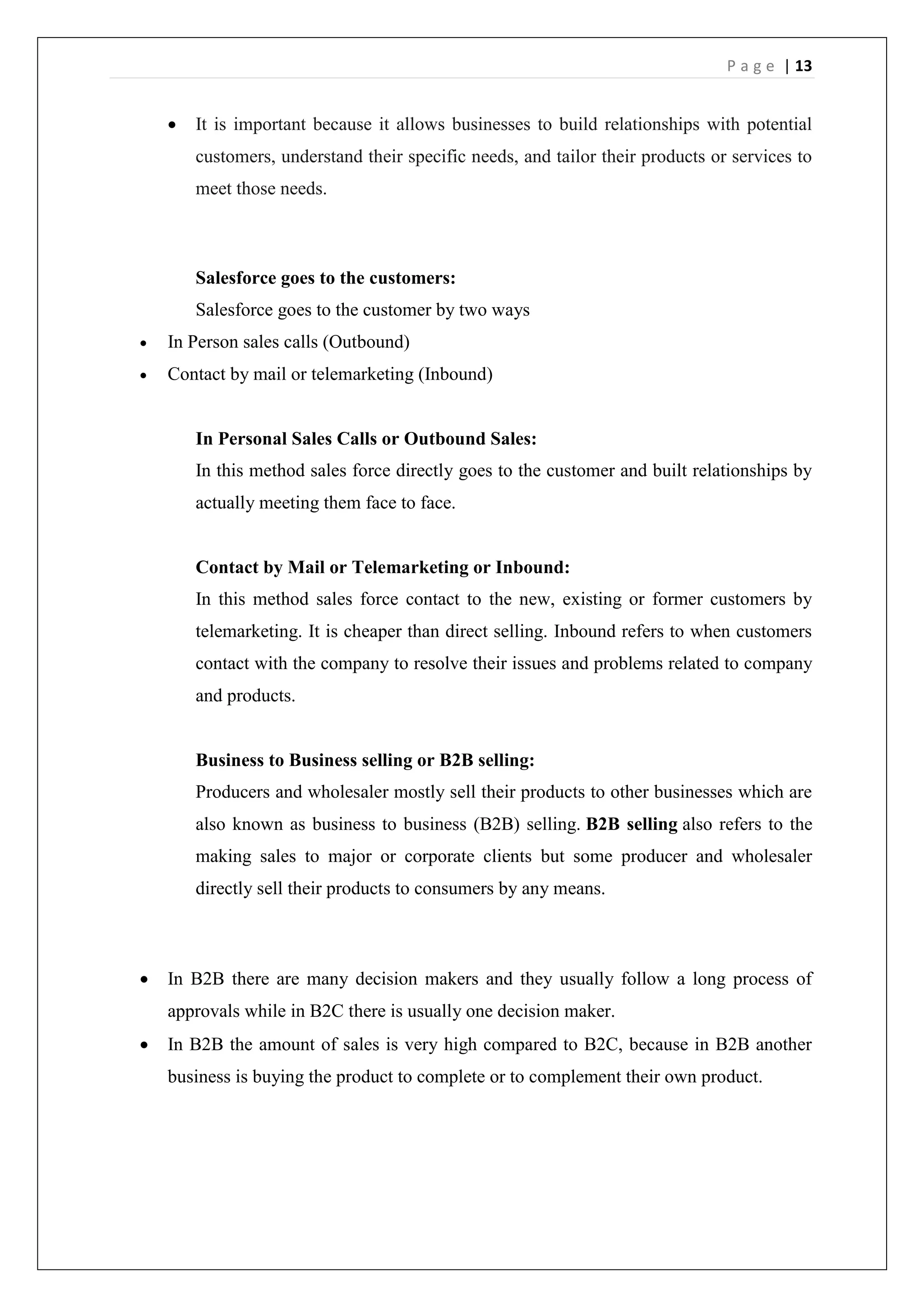 P a g e | 13
 It is important because it allows businesses to build relationships with potential
customers, understand their specific needs, and tailor their products or services to
meet those needs.
Salesforce goes to the customers:
Salesforce goes to the customer by two ways
 In Person sales calls (Outbound)
 Contact by mail or telemarketing (Inbound)
In Personal Sales Calls or Outbound Sales:
In this method sales force directly goes to the customer and built relationships by
actually meeting them face to face.
Contact by Mail or Telemarketing or Inbound:
In this method sales force contact to the new, existing or former customers by
telemarketing. It is cheaper than direct selling. Inbound refers to when customers
contact with the company to resolve their issues and problems related to company
and products.
Business to Business selling or B2B selling:
Producers and wholesaler mostly sell their products to other businesses which are
also known as business to business (B2B) selling. B2B selling also refers to the
making sales to major or corporate clients but some producer and wholesaler
directly sell their products to consumers by any means.
 In B2B there are many decision makers and they usually follow a long process of
approvals while in B2C there is usually one decision maker.
 In B2B the amount of sales is very high compared to B2C, because in B2B another
business is buying the product to complete or to complement their own product.
 