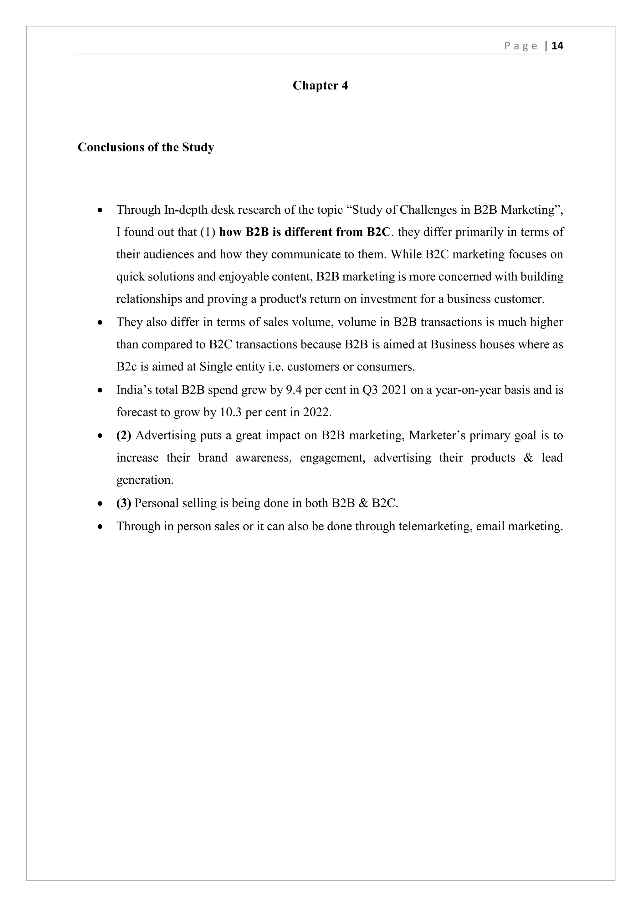 P a g e | 14
Chapter 4
Conclusions of the Study
 Through In-depth desk research of the topic “Study of Challenges in B2B Marketing”,
I found out that (1) how B2B is different from B2C. they differ primarily in terms of
their audiences and how they communicate to them. While B2C marketing focuses on
quick solutions and enjoyable content, B2B marketing is more concerned with building
relationships and proving a product's return on investment for a business customer.
 They also differ in terms of sales volume, volume in B2B transactions is much higher
than compared to B2C transactions because B2B is aimed at Business houses where as
B2c is aimed at Single entity i.e. customers or consumers.
 India’s total B2B spend grew by 9.4 per cent in Q3 2021 on a year-on-year basis and is
forecast to grow by 10.3 per cent in 2022.
 (2) Advertising puts a great impact on B2B marketing, Marketer’s primary goal is to
increase their brand awareness, engagement, advertising their products & lead
generation.
 (3) Personal selling is being done in both B2B & B2C.
 Through in person sales or it can also be done through telemarketing, email marketing.
 