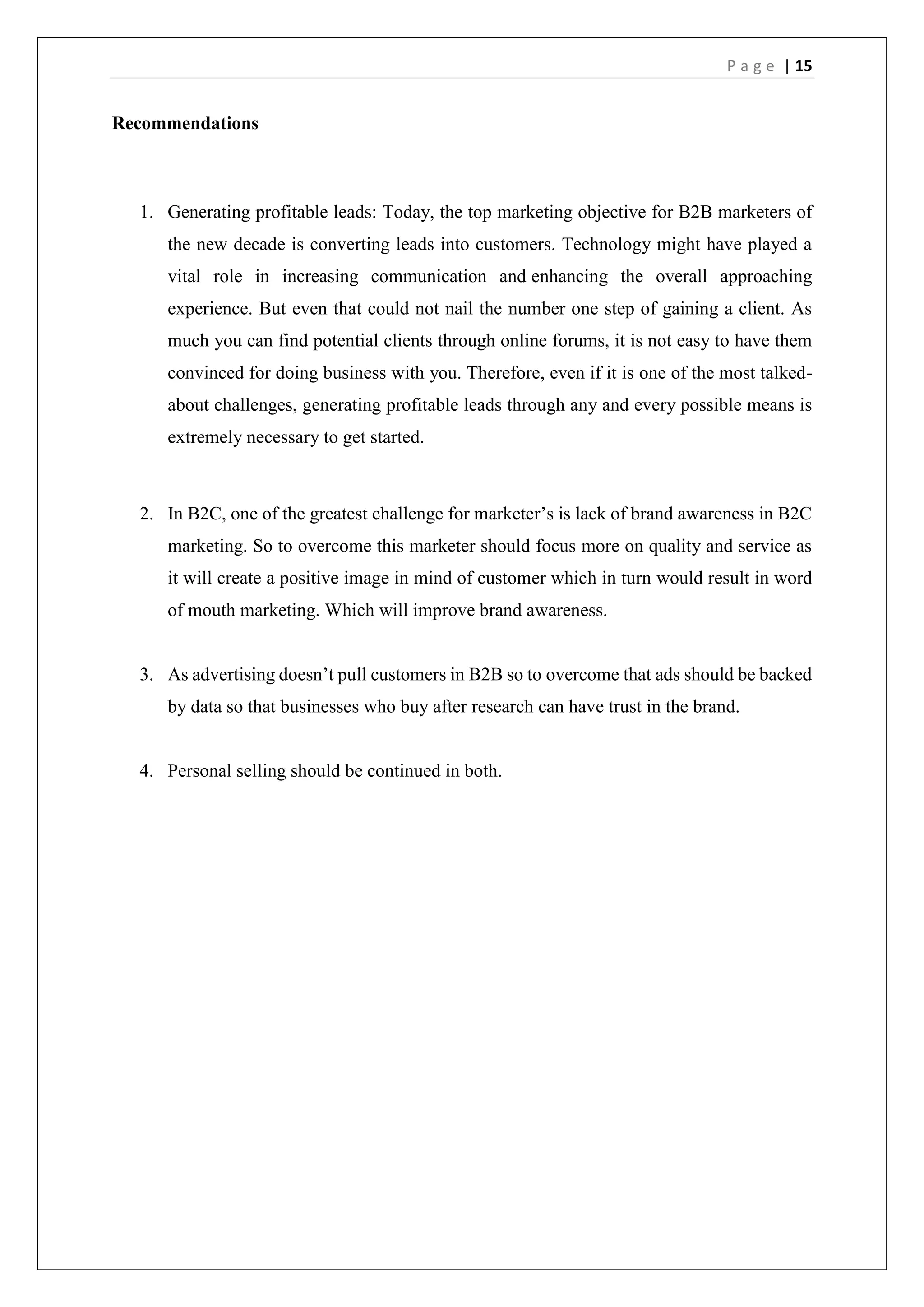 P a g e | 15
Recommendations
1. Generating profitable leads: Today, the top marketing objective for B2B marketers of
the new decade is converting leads into customers. Technology might have played a
vital role in increasing communication and enhancing the overall approaching
experience. But even that could not nail the number one step of gaining a client. As
much you can find potential clients through online forums, it is not easy to have them
convinced for doing business with you. Therefore, even if it is one of the most talked-
about challenges, generating profitable leads through any and every possible means is
extremely necessary to get started.
2. In B2C, one of the greatest challenge for marketer’s is lack of brand awareness in B2C
marketing. So to overcome this marketer should focus more on quality and service as
it will create a positive image in mind of customer which in turn would result in word
of mouth marketing. Which will improve brand awareness.
3. As advertising doesn’t pull customers in B2B so to overcome that ads should be backed
by data so that businesses who buy after research can have trust in the brand.
4. Personal selling should be continued in both.
 