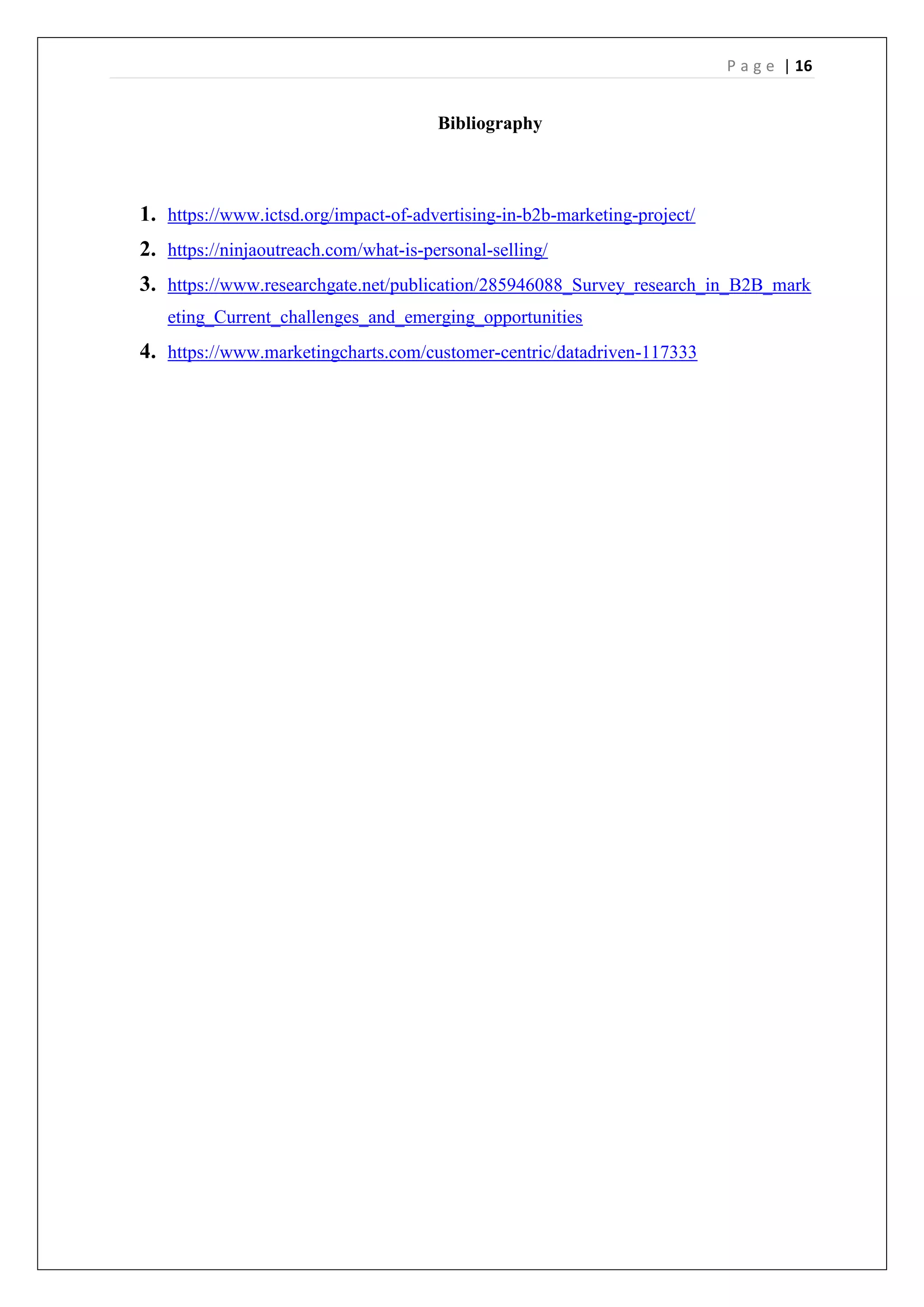 P a g e | 16
Bibliography
1. https://www.ictsd.org/impact-of-advertising-in-b2b-marketing-project/
2. https://ninjaoutreach.com/what-is-personal-selling/
3. https://www.researchgate.net/publication/285946088_Survey_research_in_B2B_mark
eting_Current_challenges_and_emerging_opportunities
4. https://www.marketingcharts.com/customer-centric/datadriven-117333
 