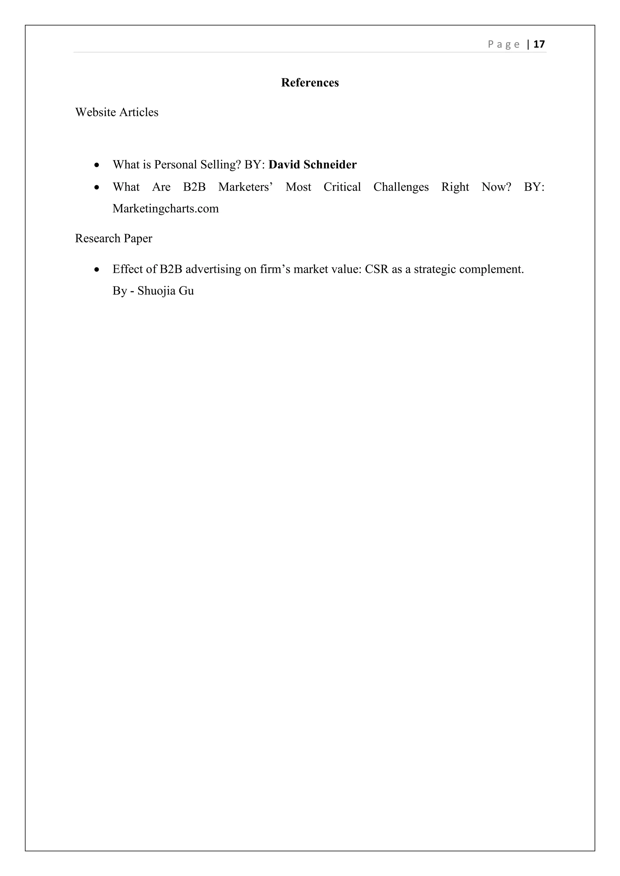 P a g e | 17
References
Website Articles
 What is Personal Selling? BY: David Schneider
 What Are B2B Marketers’ Most Critical Challenges Right Now? BY:
Marketingcharts.com
Research Paper
 Effect of B2B advertising on firm’s market value: CSR as a strategic complement.
By - Shuojia Gu
 