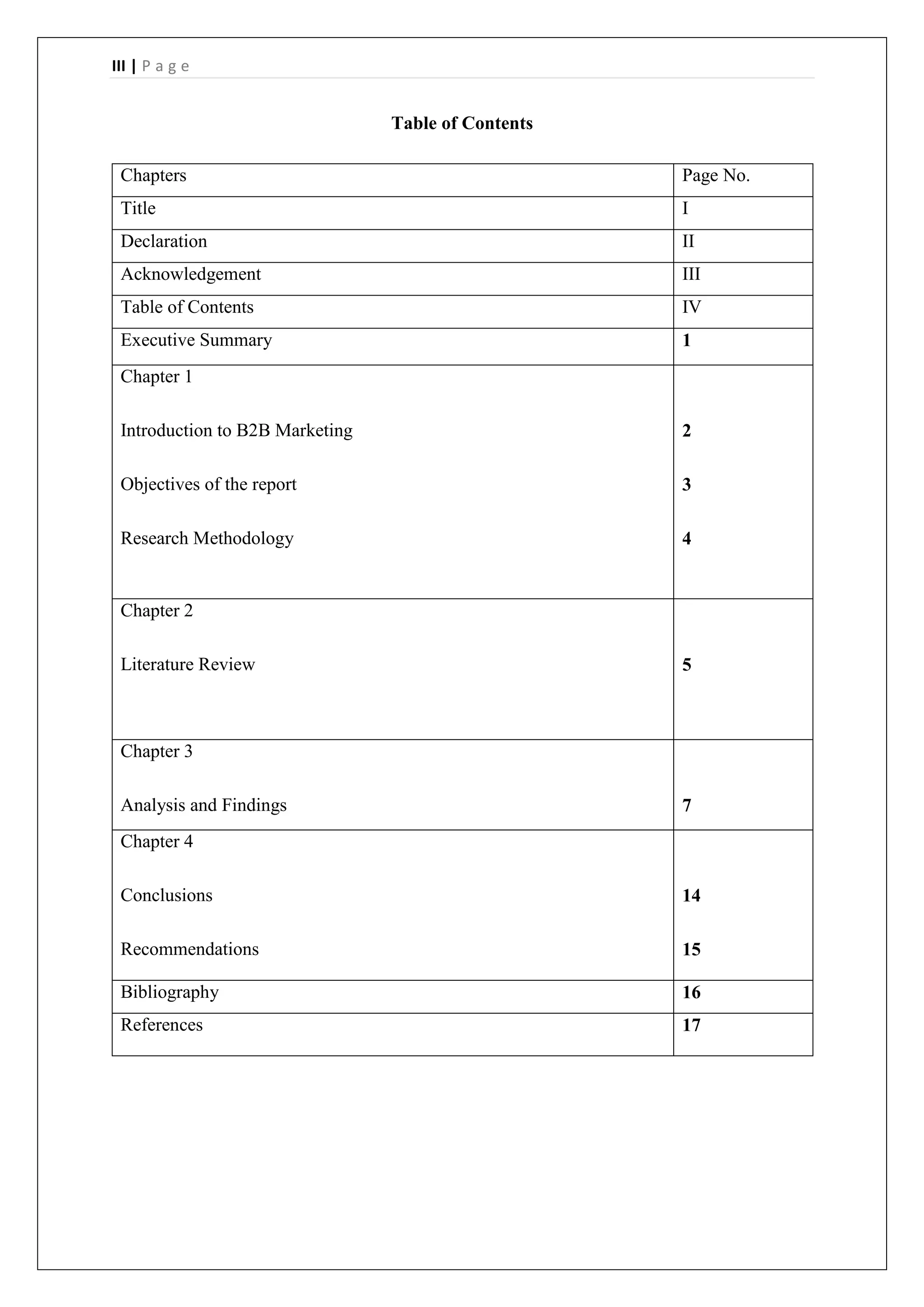 III | P a g e
Table of Contents
Chapters Page No.
Title I
Declaration II
Acknowledgement III
Table of Contents IV
Executive Summary 1
Chapter 1
Introduction to B2B Marketing
Objectives of the report
Research Methodology
2
3
4
Chapter 2
Literature Review 5
Chapter 3
Analysis and Findings 7
Chapter 4
Conclusions
Recommendations
14
15
Bibliography 16
References 17
 