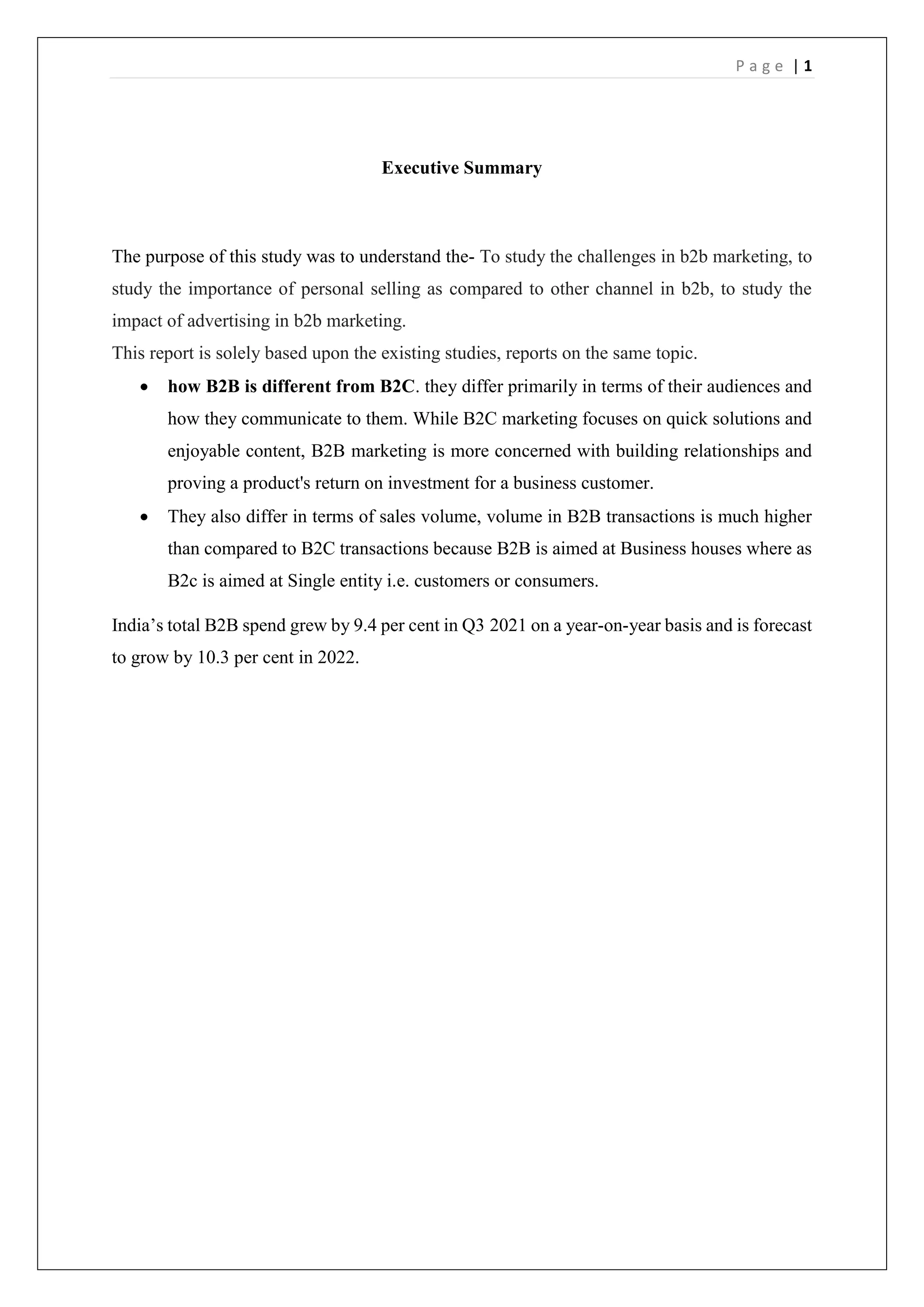 P a g e | 1
Executive Summary
The purpose of this study was to understand the- To study the challenges in b2b marketing, to
study the importance of personal selling as compared to other channel in b2b, to study the
impact of advertising in b2b marketing.
This report is solely based upon the existing studies, reports on the same topic.
 how B2B is different from B2C. they differ primarily in terms of their audiences and
how they communicate to them. While B2C marketing focuses on quick solutions and
enjoyable content, B2B marketing is more concerned with building relationships and
proving a product's return on investment for a business customer.
 They also differ in terms of sales volume, volume in B2B transactions is much higher
than compared to B2C transactions because B2B is aimed at Business houses where as
B2c is aimed at Single entity i.e. customers or consumers.
India’s total B2B spend grew by 9.4 per cent in Q3 2021 on a year-on-year basis and is forecast
to grow by 10.3 per cent in 2022.
 