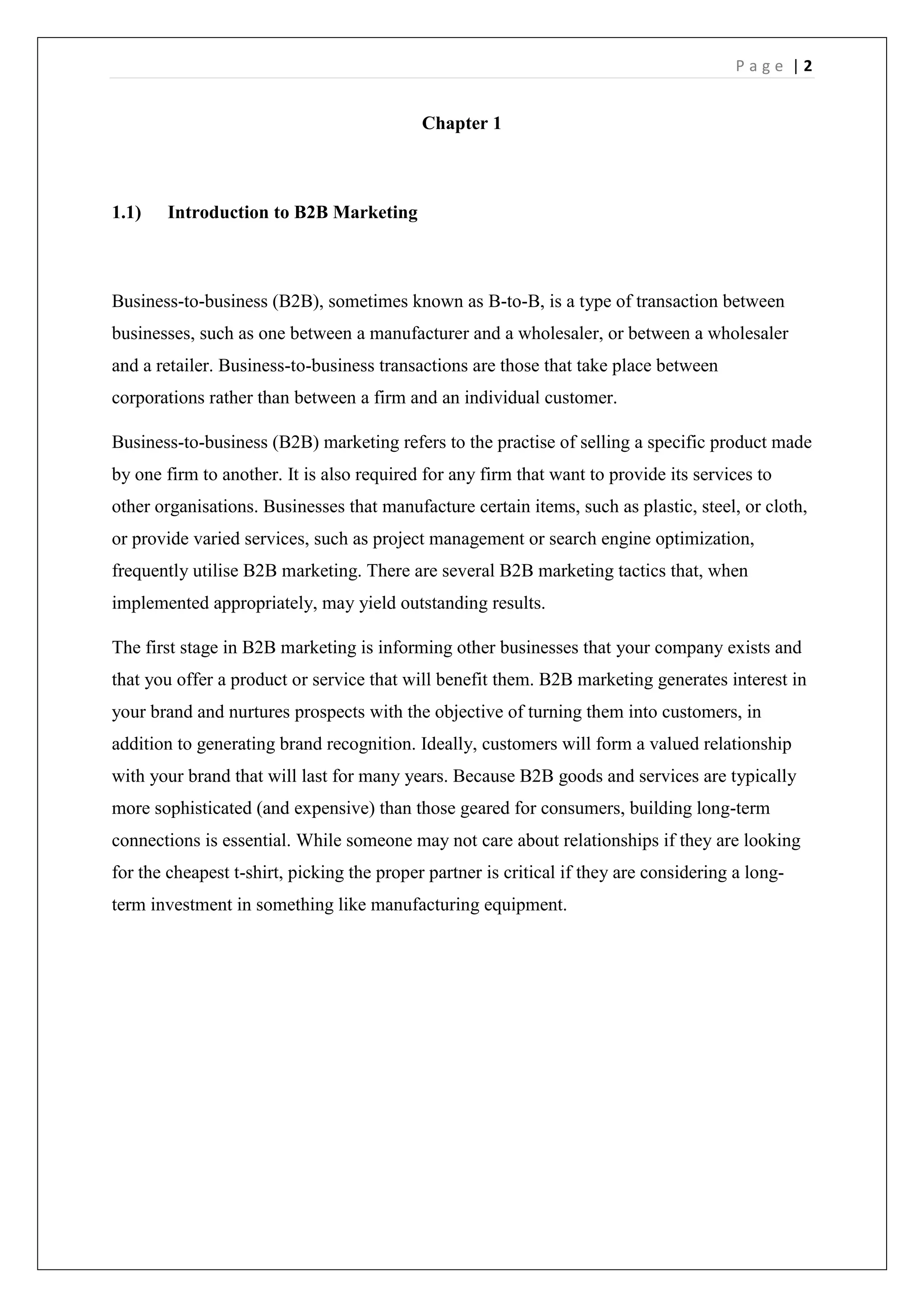 P a g e | 2
Chapter 1
1.1) Introduction to B2B Marketing
Business-to-business (B2B), sometimes known as B-to-B, is a type of transaction between
businesses, such as one between a manufacturer and a wholesaler, or between a wholesaler
and a retailer. Business-to-business transactions are those that take place between
corporations rather than between a firm and an individual customer.
Business-to-business (B2B) marketing refers to the practise of selling a specific product made
by one firm to another. It is also required for any firm that want to provide its services to
other organisations. Businesses that manufacture certain items, such as plastic, steel, or cloth,
or provide varied services, such as project management or search engine optimization,
frequently utilise B2B marketing. There are several B2B marketing tactics that, when
implemented appropriately, may yield outstanding results.
The first stage in B2B marketing is informing other businesses that your company exists and
that you offer a product or service that will benefit them. B2B marketing generates interest in
your brand and nurtures prospects with the objective of turning them into customers, in
addition to generating brand recognition. Ideally, customers will form a valued relationship
with your brand that will last for many years. Because B2B goods and services are typically
more sophisticated (and expensive) than those geared for consumers, building long-term
connections is essential. While someone may not care about relationships if they are looking
for the cheapest t-shirt, picking the proper partner is critical if they are considering a long-
term investment in something like manufacturing equipment.
 