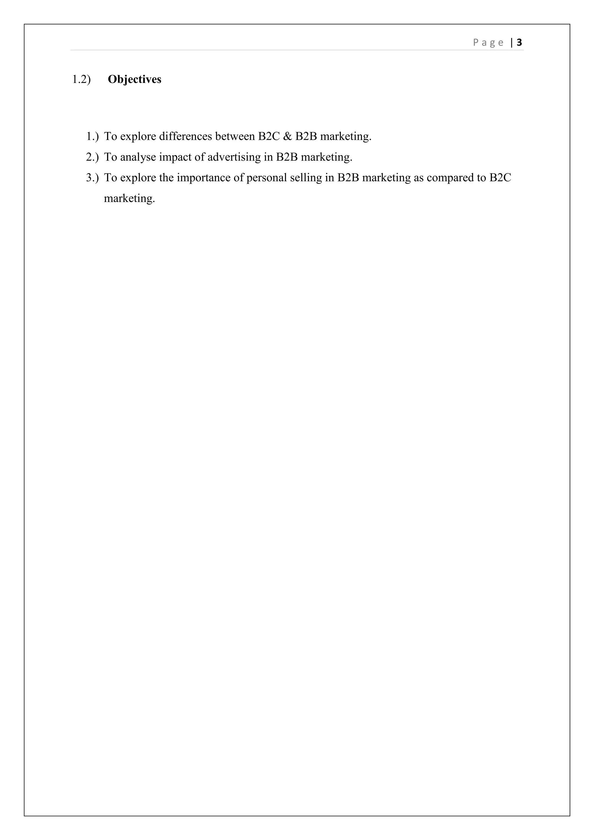 P a g e | 3
1.2) Objectives
1.) To explore differences between B2C & B2B marketing.
2.) To analyse impact of advertising in B2B marketing.
3.) To explore the importance of personal selling in B2B marketing as compared to B2C
marketing.
 