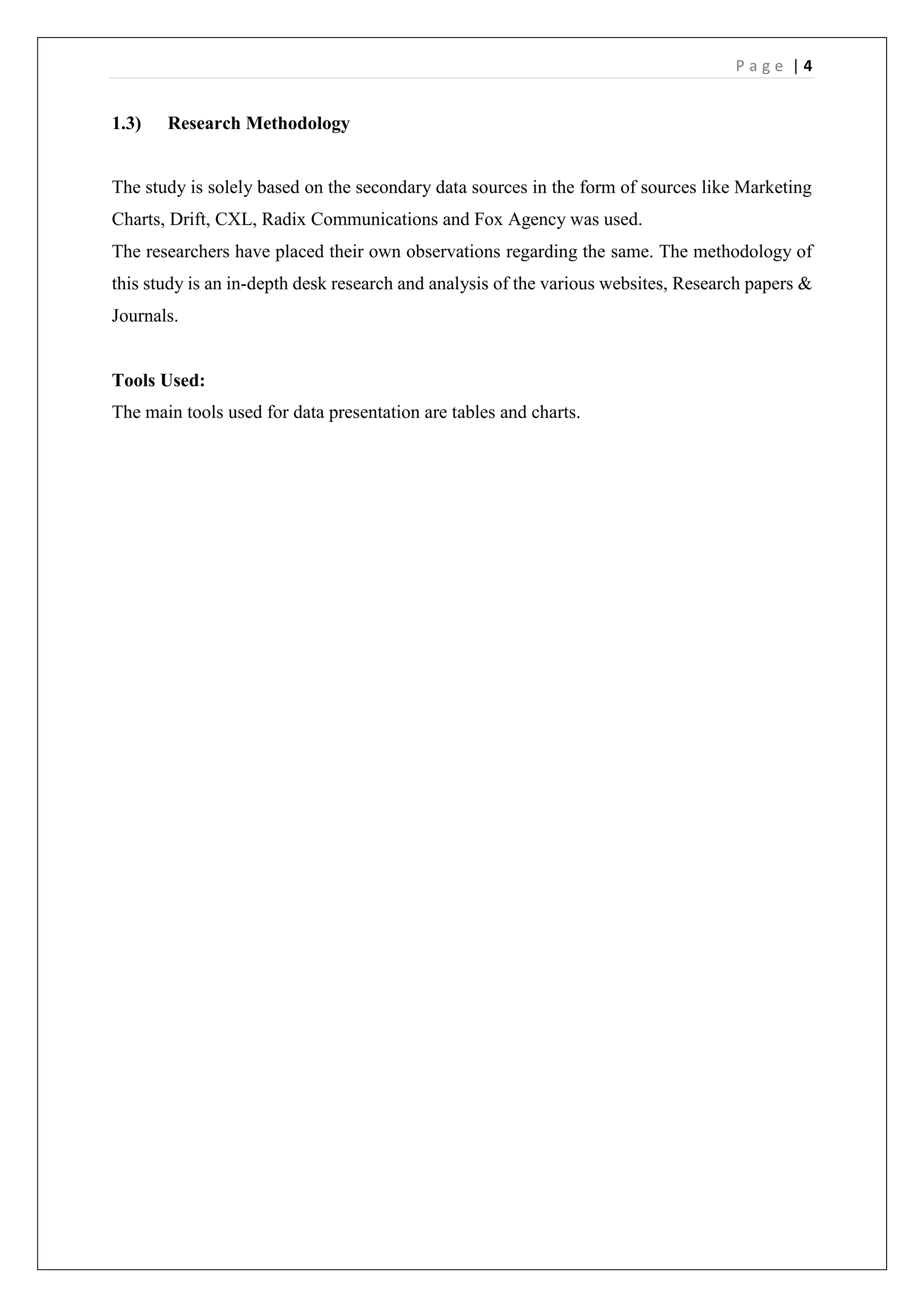 P a g e | 4
1.3) Research Methodology
The study is solely based on the secondary data sources in the form of sources like Marketing
Charts, Drift, CXL, Radix Communications and Fox Agency was used.
The researchers have placed their own observations regarding the same. The methodology of
this study is an in-depth desk research and analysis of the various websites, Research papers &
Journals.
Tools Used:
The main tools used for data presentation are tables and charts.
 