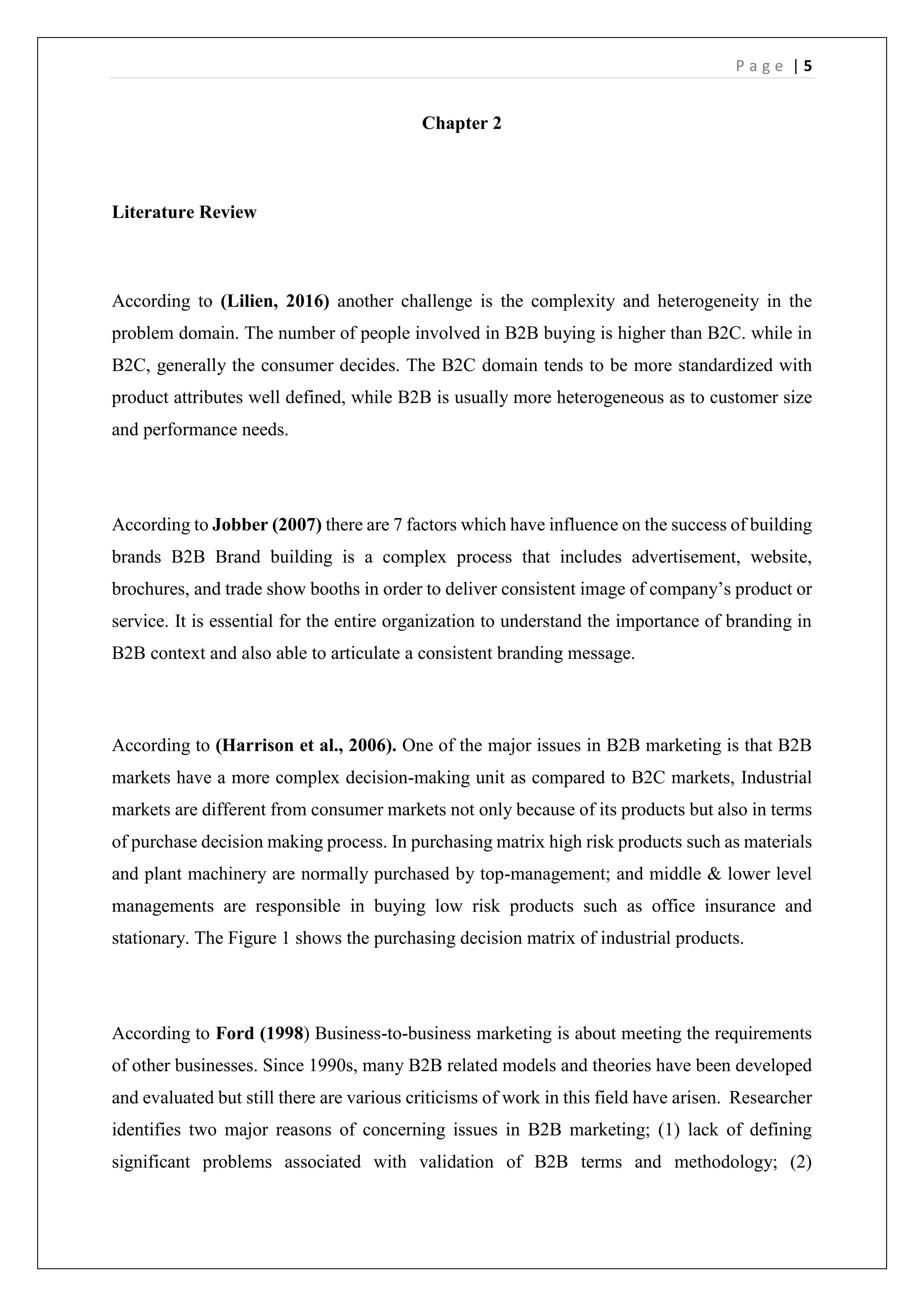 P a g e | 5
Chapter 2
Literature Review
According to (Lilien, 2016) another challenge is the complexity and heterogeneity in the
problem domain. The number of people involved in B2B buying is higher than B2C. while in
B2C, generally the consumer decides. The B2C domain tends to be more standardized with
product attributes well defined, while B2B is usually more heterogeneous as to customer size
and performance needs.
According to Jobber (2007) there are 7 factors which have influence on the success of building
brands B2B Brand building is a complex process that includes advertisement, website,
brochures, and trade show booths in order to deliver consistent image of company’s product or
service. It is essential for the entire organization to understand the importance of branding in
B2B context and also able to articulate a consistent branding message.
According to (Harrison et al., 2006). One of the major issues in B2B marketing is that B2B
markets have a more complex decision-making unit as compared to B2C markets, Industrial
markets are different from consumer markets not only because of its products but also in terms
of purchase decision making process. In purchasing matrix high risk products such as materials
and plant machinery are normally purchased by top-management; and middle & lower level
managements are responsible in buying low risk products such as office insurance and
stationary. The Figure 1 shows the purchasing decision matrix of industrial products.
According to Ford (1998) Business-to-business marketing is about meeting the requirements
of other businesses. Since 1990s, many B2B related models and theories have been developed
and evaluated but still there are various criticisms of work in this field have arisen. Researcher
identifies two major reasons of concerning issues in B2B marketing; (1) lack of defining
significant problems associated with validation of B2B terms and methodology; (2)
 