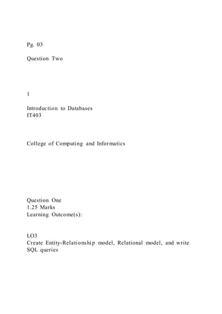Pg. 03
Question Two
1
Introduction to Databases
IT403
College of Computing and Informatics
Question One
1.25 Marks
Learning Outcome(s):
LO3
Create Entity-Relationship model, Relational model, and write
SQL queries
 