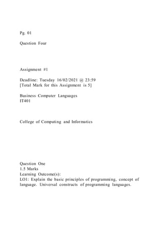 Pg. 01
Question Four
Assignment #1
Deadline: Tuesday 16/02/2021 @ 23:59
[Total Mark for this Assignment is 5]
Business Computer Languages
IT401
College of Computing and Informatics
Question One
1.5 Marks
Learning Outcome(s):
LO1: Explain the basic principles of programming, concept of
language. Universal constructs of programming languages.
 
