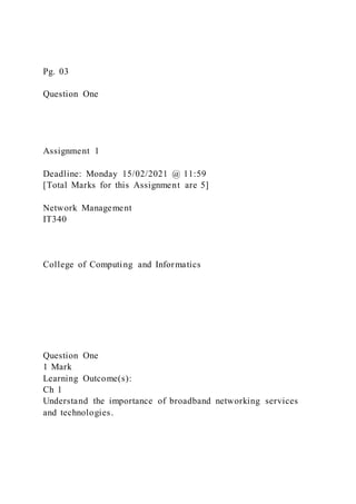 Pg. 03
Question One
Assignment 1
Deadline: Monday 15/02/2021 @ 11:59
[Total Marks for this Assignment are 5]
Network Management
IT340
College of Computing and Informatics
Question One
1 Mark
Learning Outcome(s):
Ch 1
Understand the importance of broadband networking services
and technologies.
 
