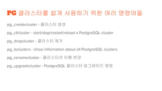 PG 클러스터를 쉽게 사용하기 위한 여러 명령어들
pg_createcluster - 클러스터 생성
pg_ctlcluster - start/stop/restart/reload a PostgreSQL cluster
pg_dropcluster - 클러스터 제거
pg_lsclusters - show information about all PostgreSQL clusters
pg_renamecluster - 클러스터의 이름 변경
pg_upgradecluster - PostgreSQL 클러스터 업그레이드 명령
 