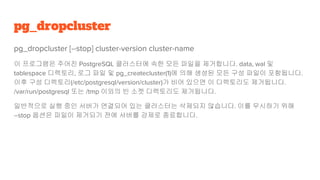 pg_dropcluster
pg_dropcluster [--stop] cluster-version cluster-name
이 프로그램은 주어진 PostgreSQL 클러스터에 속한 모든 파일을 제거합니다. data, wal 및
tablespace 디렉토리, 로그 파일 및 pg_createcluster(1)에 의해 생성된 모든 구성 파일이 포함됩니다.
이후 구성 디렉토리(/etc/postgresql/version/cluster)가 비어 있으면 이 디렉토리도 제거됩니다.
/var/run/postgresql 또는 /tmp 이외의 빈 소켓 디렉토리도 제거됩니다.
일반적으로 실행 중인 서버가 연결되어 있는 클러스터는 삭제되지 않습니다. 이를 무시하기 위해
--stop 옵션은 파일이 제거되기 전에 서버를 강제로 종료합니다.
 