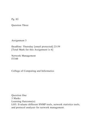 Pg. 03
Question Three
Assignment 3
Deadline: Thursday [email protected] 23:59
[Total Mark for this Assignment is 6]
Network Management
IT340
College of Computing and Informatics
Question One
3 Marks
Learning Outcome(s):
LO3: Evaluate different SNMP tools, network statistics tools,
and protocol analyzer for network management.
 