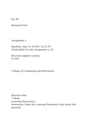 Pg. 04
Question Four
Assignment 1
Deadline: Day 21/10/2017 @ 23:59
[Total Mark for this Assignment is 5]
Decision support systems
IT 445
College of Computing and Informatics
Question One
1 Mark
Learning Outcome(s):
Instructors: State the Learning Outcome(s) that match this
question
 